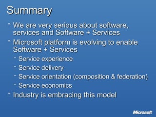 Summary We are very serious about software,  services and Software + Services Microsoft platform is evolving to enable Software + Services Service experience Service delivery Service orientation (composition & federation) Service economics Industry is embracing this model 
