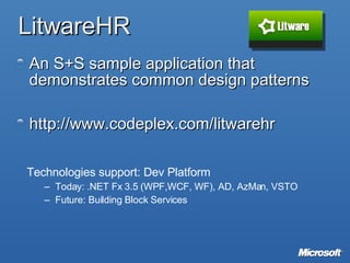 LitwareHR An S+S sample application that demonstrates common design patterns  http://www.codeplex.com/litwarehr Technologies support: Dev Platform Today: .NET Fx 3.5 (WPF,WCF, WF), AD, AzMan, VSTO Future: Building Block Services 