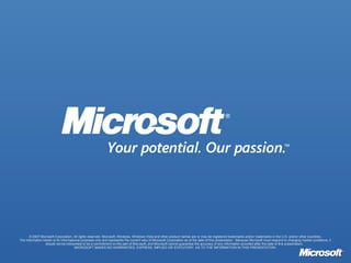 © 2007 Microsoft Corporation. All rights reserved. Microsoft, Windows, Windows Vista and other product names are or may be registered trademarks and/or trademarks in the U.S. and/or other countries. The information herein is for informational purposes only and represents the current view of Microsoft Corporation as of the date of this presentation.  Because Microsoft must respond to changing market conditions, it should not be interpreted to be a commitment on the part of Microsoft, and Microsoft cannot guarantee the accuracy of any information provided after the date of this presentation.  MICROSOFT MAKES NO WARRANTIES, EXPRESS, IMPLIED OR STATUTORY, AS TO THE INFORMATION IN THIS PRESENTATION. 