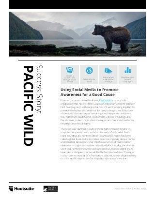 Used analytics 
to track 
campaigns 
SUCCESS STORY: PACIFIC WILD 
Articulate & 
amplify the 
message 
Educating the 
world 
Creating 
connections 
through visual 
media 
Success Story: 
PACIFIC WILD 
Using Social Media to Promote 
Awareness for a Good Cause 
Founded by Ian and Karen McAllister, Pacific Wild is a non-profit 
organization that has worked in Canada’s Great Bear Rainforest and with 
First Nations groups in the region for over 20 years. Working together to 
preserve the habitat and wildlife of the region, they protect 30% of one 
of the world’s last and largest remaining intact temperate rainforests. 
We chatted with Sarah Stoner, Pacific Wild’s Director of Strategy and 
Development to learn more about the region and how social media has 
helped protect the rainforest. 
The Great Bear Rainforest is one of the largest remaining regions of 
unspoiled temperate rainforest left in the world. On Canada’s Pacific 
coast in Central and Northern British Columbia, this region has been 
called a global treasure for its pristine waters and globally unique marine 
and terrestrial biodiversity. Over two thousand runs of Pacific salmon 
intertwine through its ecosystem rich with wildlife, including the all-white 
Spirit bear, some of the world’s last wild wolves, Canada’s largest grizzly 
bears and endangered marine wildlife like humpback whales. This region 
is also home to many of BC’s First Nations cultures, whose villages still rely 
on traditional food practices for a significant portion of their diets. 
 
