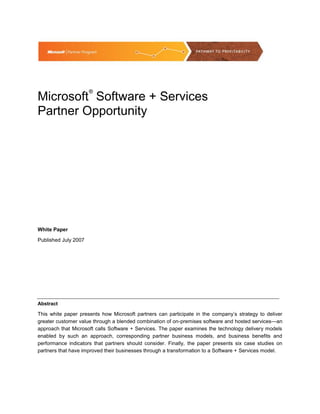 ®
Microsoft Software + Services
Partner Opportunity




White Paper

Published July 2007




Abstract

This white paper presents how Microsoft partners can participate in the company’s strategy to deliver
greater customer value through a blended combination of on-premises software and hosted services—an
approach that Microsoft calls Software + Services. The paper examines the technology delivery models
enabled by such an approach, corresponding partner business models, and business benefits and
performance indicators that partners should consider. Finally, the paper presents six case studies on
partners that have improved their businesses through a transformation to a Software + Services model.