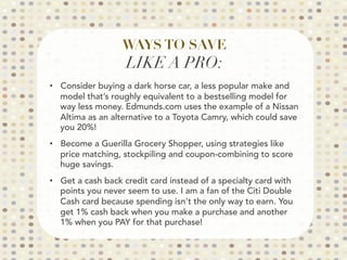 WAYS TO SAVE
LIKE A PRO:

•  Consider buying a dark horse car, a less popular make and
model that’s roughly equivalent to a bestselling model for
way less money. Edmunds.com uses the example of a Nissan
Altima as an alternative to a Toyota Camry, which could save
you 20%!
•  Become a Guerilla Grocery Shopper, using strategies like
price matching, stockpiling and coupon-combining to score
huge savings.
•  Get a cash back credit card instead of a specialty card with
points you never seem to use. I am a fan of the Citi Double
Cash card because spending isn't the only way to earn. You
get 1% cash back when you make a purchase and another
1% when you PAY for that purchase!

 