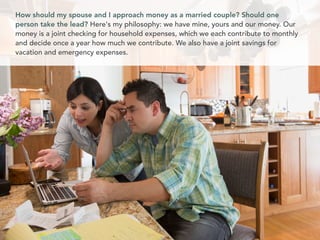 How should my spouse and I approach money as a married couple? Should one
person take the lead? Here's my philosophy: we have mine, yours and our money. Our
money is a joint checking for household expenses, which we each contribute to monthly
and decide once a year how much we contribute. We also have a joint savings for
vacation and emergency expenses.
 