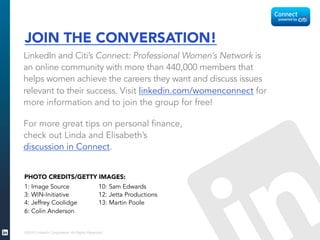 ©2015 LinkedIn Corporation. All Rights Reserved.
JOIN THE CONVERSATION!
LinkedIn and Citi’s Connect: Professional Women’s Network is
an online community with more than 440,000 members that
helps women achieve the careers they want and discuss issues
relevant to their success. Visit linkedin.com/womenconnect for
more information and to join the group for free!
For more great tips on personal finance,
check out Linda and Elisabeth’s
discussion in Connect.
1: Image Source
3: WIN-Initiative
4: Jeffrey Coolidge
6: Colin Anderson
10: Sam Edwards
12: Jetta Productions
13: Martin Poole
	
  
	
  
PHOTO CREDITS/GETTY IMAGES:
	
  
	
  
 