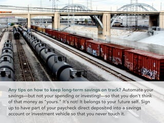 Any tips on how to keep long-term savings on track? Automate your
savings––but not your spending or investing!––so that you don't think
of that money as yours. It's not! It belongs to your future self. Sign
up to have part of your paycheck direct deposited into a savings
account or investment vehicle so that you never touch it.
 