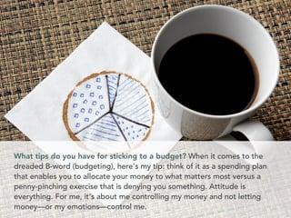 What tips do you have for sticking to a budget? When it comes to the
dreaded B-word (budgeting), here's my tip: think of it as a spending plan
that enables you to allocate your money to what matters most versus a
penny-pinching exercise that is denying you something. Attitude is
everything. For me, it's about me controlling my money and not letting
money––or my emotions––control me.
 