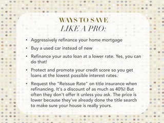 WAYS TO SAVE
LIKE A PRO:

•  Aggressively refinance your home mortgage
•  Buy a used car instead of new
•  Refinance your auto loan at a lower rate. Yes, you can
do that!
•  Protect and promote your credit score so you get
loans at the lowest possible interest rates.
•  Request the Reissue Rate on title insurance when
refinancing. It's a discount of as much as 40%! But
often they don't offer it unless you ask. The price is
lower because they've already done the title search
to make sure your house is really yours.
 
