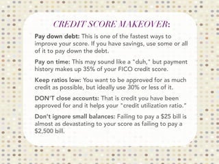CREDIT SCORE MAKEOVER:

Pay down debt: This is one of the fastest ways to
improve your score. If you have savings, use some or all
of it to pay down the debt.
Pay on time: This may sound like a duh, but payment
history makes up 35% of your FICO credit score.
Keep ratios low: You want to be approved for as much
credit as possible, but ideally use 30% or less of it.
DON'T close accounts: That is credit you have been
approved for and it helps your credit utilization ratio.”
Don't ignore small balances: Failing to pay a $25 bill is
almost as devastating to your score as failing to pay a
$2,500 bill. 

 