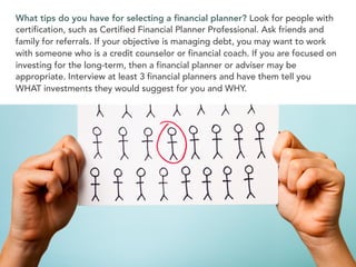 What tips do you have for selecting a ﬁnancial planner? Look for people with
certification, such as Certified Financial Planner Professional. Ask friends and
family for referrals. If your objective is managing debt, you may want to work
with someone who is a credit counselor or financial coach. If you are focused on
investing for the long-term, then a financial planner or adviser may be
appropriate. Interview at least 3 financial planners and have them tell you
WHAT investments they would suggest for you and WHY.
 