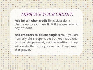 IMPROVEYOUR CREDIT:
Ask for a higher credit limit: Just don't
charge up to your new limit if the goal was to
pay off debt.
Ask creditors to delete single sins. If you are
normally ultra responsible but you made one
terrible late payment, ask the creditor if they
will delete that from your record. They have
that power.
 