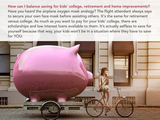 How can I balance saving for kids’ college, retirement and home improvements?
Have you heard the airplane oxygen mask analogy? The flight attendant always says
to secure your own face mask before assisting others. It's the same for retirement
versus college. As much as you want to pay for your kids’ college, there are
scholarships and low interest loans available to them. It’s actually selfless to save for
yourself because that way, your kids won’t be in a situation where they have to save
for YOU.
 