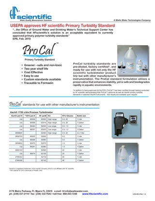 USEPA approves HF scientific Primary Turbidity Standard
ProCal turbidity standards are
pre-diluted, factory certified*, and
ready for use with not only the HF
scientific turbidimeter product
line but with other manufacturer’s
instrumentation. The ProCal standard formulation utilizes a
preservative that enhances stability, yet is safe and biodegrades
rapidly in aquatic environments.
•  Greener - safe and non-toxic
•  Two year shelf life
•  Cost Effective
•	 Easy to use	
•	 Custom standards available
•	 Traceable to Formazin
A Watts Water Technologies Company
“...the Office of Ground Water and Drinking Water’s Technical Support Center has
concluded that HFscientific’s solution is an acceptable equivalent to currently
approved primary polymer turbidity standards”
EPA, Feb. 2010
Primary Turbidity Standard
standards for use with other manufacturer’s instrumentation
Hach® is a registered trademark of the Hach® Company, which is not affiliated with HF scientific.
**GFS stands for GFS Chemicals of Powell, Ohio.
Hach® 1720 c/d/e Process Turbidimeter
Hach® part # **GFS part #    HF part#                   Kit: NTU Value(s) Bottle size
n/a 85558 52000 High range 0.0, 20 1 Liter
n/a 85559 52010 High range 0.0, 20 1 Gallon
n/a 86340 52020 Low range 0.0, 1.0 1 Liter
n/a 86307 52030 Low range 0.0, 1.0 1 Gallon
2659600 52040 High range 0.0, 20 4 x 1 liter
2659753 85005 52050 0.0 1 Liter
n/a 85006 52060 0.0 1 Gallon
2659853 85575 52070 1.0 1 Liter
n/a 86291 52080 1.0 1 Gallon
2660153 52090 20 1 Liter
n/a 85474 52100 20 1 Gallon
2746353 52110 40 1 Liter
2746356 52120 40 1 Gallon
3170 Metro Parkway, Ft. Myers FL 33916   e-mail: hf.info@wattswater.com
ph: (239)-337-2116 • fax: (239) 332-7643 • toll free: 888-203-7248 4-30-2014 Rev. 1.2www.hfscientific.com
*In addition to being approved by the EPA, ProCal™ has been certified through testing conducted
by HF scientific demonstrating that ProCal™ performs as well as Hach® primary turbidity
standards in selected Hach® instruments. Test results are available upon request.
 