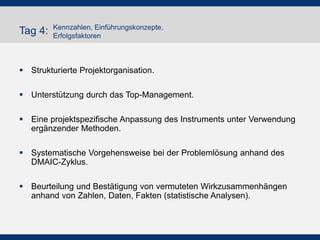 Tag 4:

Kennzahlen, Einführungskonzepte,
Erfolgsfaktoren

 Strukturierte Projektorganisation.
 Unterstützung durch das Top-Management.
 Eine projektspezifische Anpassung des Instruments unter Verwendung
ergänzender Methoden.

 Systematische Vorgehensweise bei der Problemlösung anhand des
DMAIC-Zyklus.
 Beurteilung und Bestätigung von vermuteten Wirkzusammenhängen
anhand von Zahlen, Daten, Fakten (statistische Analysen).

 