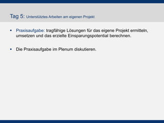 Tag 5: Unterstütztes Arbeiten am eigenen Projekt
 Praxisaufgabe: tragfähige Lösungen für das eigene Projekt ermitteln,
umsetzen und das erzielte Einsparungspotential berechnen.
 Die Praxisaufgabe im Plenum diskutieren.

 
