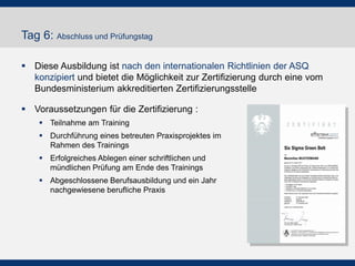 Tag 6: Abschluss und Prüfungstag
 Diese Ausbildung ist nach den internationalen Richtlinien der ASQ
konzipiert und bietet die Möglichkeit zur Zertifizierung durch eine vom
Bundesministerium akkreditierten Zertifizierungsstelle
 Voraussetzungen für die Zertifizierung :
 Teilnahme am Training
 Durchführung eines betreuten Praxisprojektes im
Rahmen des Trainings
 Erfolgreiches Ablegen einer schriftlichen und
mündlichen Prüfung am Ende des Trainings

 Abgeschlossene Berufsausbildung und ein Jahr
nachgewiesene berufliche Praxis

 