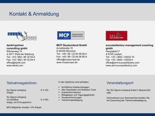 Kontakt & Anmeldung

dankl+partner
consulting gmbh

MCP Deutschland GmbH
Arnulfstraße 19
D 80335 München
Tel.: +49 / 89 / 22 84 06 80-0
Fax: +49 / 89 / 22 84 06 80-9
office@mcpeurope.de
www.mcpeurope.de

Röhrenweg 14
A 5071 Wals bei Salzburg
Tel.: +43 / 662 / 85 32 04-0
Fax: +43 / 662 / 85 32 04-4
office@dankl.com
www.dankl.com

In den Gebühren sind enthalten:

Teilnahmegebühren
Six Sigma-Lehrgang

€ 3.105,-

(5tägig)

Six Sigma-Lehrgang
mit Zertifikat

€ 3.795,-

(6tägig, inkl.Prüfungsgebühr)

MFA-Mitglieder erhalten 10% Rabatt








Schriftliche Arbeitsunterlagen
Alle Checklisten und Software-Tools
Zusatzinformationen
Mittagessen und Tagungsgetränke
Pausenerfrischungen
Teilnahmebestätigung

successfactory management coaching
gmbh
Hauptplatz17
A 8700 Leoben
Tel.: +43 / 3842 / 43033-15
Fax: +43 / 3842 / 43033-4
office@amt-successfactory.com
www.amt-successfactory.com

Veranstaltungsort
Der Six Sigma-Lehrgang findet in Steyrermühl
statt.
Informationen zum Seminarhotel erhalten Sie
mit Zusendung der Teilnahmebestätigung.

 