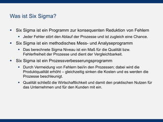 Was ist Six Sigma?
 Six Sigma ist ein Programm zur konsequenten Reduktion von Fehlern
 Jeder Fehler stört den Ablauf der Prozesse und ist zugleich eine Chance.

 Six Sigma ist ein methodisches Mess- und Analyseprogramm
 Das berechnete Sigma Niveau ist ein Maß für die Qualität bzw.
Fehlerfreiheit der Prozesse und dient der Vergleichbarkeit.

 Six Sigma ist ein Prozessverbesserungsprogramm
 Durch Vermeidung von Fehlern bei/in den Prozessen; dabei wird die
Produktqualität erhöht – gleichzeitig sinken die Kosten und es werden die
Prozesse beschleunigt.
 Qualität schließt die Wirtschaftlichkeit und damit den praktischen Nutzen für
das Unternehmen und für den Kunden mit ein.

 