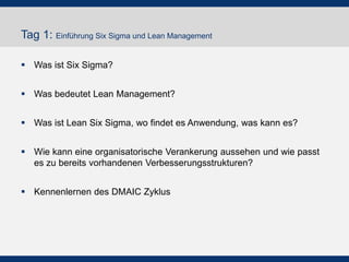 Tag 1: Einführung Six Sigma und Lean Management
 Was ist Six Sigma?
 Was bedeutet Lean Management?

 Was ist Lean Six Sigma, wo findet es Anwendung, was kann es?
 Wie kann eine organisatorische Verankerung aussehen und wie passt
es zu bereits vorhandenen Verbesserungsstrukturen?
 Kennenlernen des DMAIC Zyklus

 