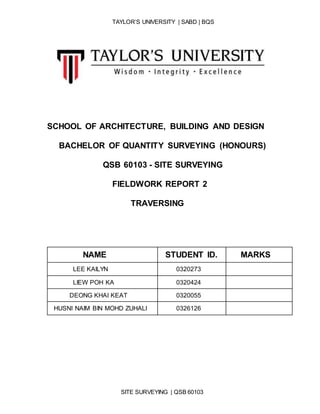 TAYLOR’S UNIVERSITY | SABD | BQS
SITE SURVEYING | QSB 60103
SCHOOL OF ARCHITECTURE, BUILDING AND DESIGN
BACHELOR OF QUANTITY SURVEYING (HONOURS)
QSB 60103 - SITE SURVEYING
FIELDWORK REPORT 2
TRAVERSING
NAME STUDENT ID. MARKS
LEE KAILYN 0320273
LIEW POH KA 0320424
DEONG KHAI KEAT 0320055
HUSNI NAIM BIN MOHD ZUHALI 0326126
 