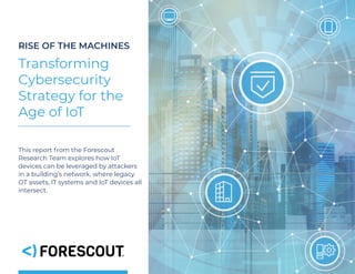 RISE OF THE MACHINES
Transforming
Cybersecurity
Strategy for the
Age of IoT
This report from the Forescout
Research Team explores how IoT
devices can be leveraged by attackers
in a building’s network, where legacy
OT assets, IT systems and IoT devices all
intersect. 
 