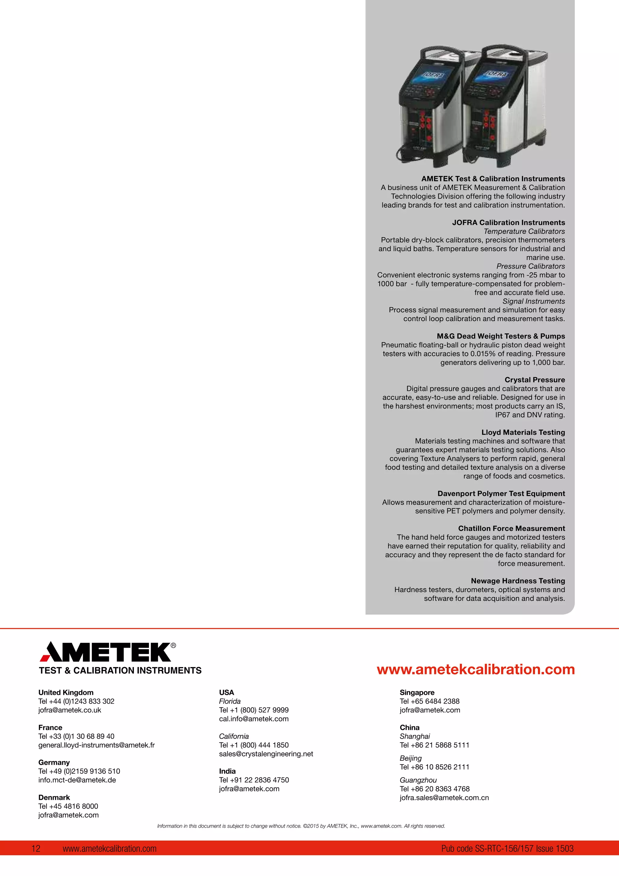12 www.ametekcalibration.com Pub code SS-RTC-156/157 Issue 1503
AMETEK Test & Calibration Instruments
A business unit of AMETEK Measurement & Calibration
Technologies Division offering the following industry
leading brands for test and calibration instrumentation.
JOFRA Calibration Instruments
Temperature Calibrators
Portable dry-block calibrators, precision thermometers
and liquid baths. Temperature sensors for industrial and
marine use.
Pressure Calibrators
Convenient electronic systems ranging from -25 mbar to
1000 bar - fully temperature-compensated for problem-
free and accurate field use.
Signal Instruments
Process signal measurement and simulation for easy
control loop calibration and measurement tasks.
M&G Dead Weight Testers & Pumps
Pneumatic floating-ball or hydraulic piston dead weight
testers with accuracies to 0.015% of reading. Pressure
generators delivering up to 1,000 bar.
Crystal Pressure
Digital pressure gauges and calibrators that are
accurate, easy-to-use and reliable. Designed for use in
the harshest environments; most products carry an IS,
IP67 and DNV rating.
Lloyd Materials Testing
Materials testing machines and software that
guarantees expert materials testing solutions. Also
covering Texture Analysers to perform rapid, general
food testing and detailed texture analysis on a diverse
range of foods and cosmetics.
Davenport Polymer Test Equipment
Allows measurement and characterization of moisture-
sensitive PET polymers and polymer density.
Chatillon Force Measurement
The hand held force gauges and motorized testers
have earned their reputation for quality, reliability and
accuracy and they represent the de facto standard for
force measurement.
Newage Hardness Testing
Hardness testers, durometers, optical systems and
software for data acquisition and analysis.
www.ametekcalibration.com
United Kingdom
Tel +44 (0)1243 833 302
jofra@ametek.co.uk
France
Tel +33 (0)1 30 68 89 40
general.lloyd-instruments@ametek.fr
Germany
Tel +49 (0)2159 9136 510
info.mct-de@ametek.de
Denmark
Tel +45 4816 8000
jofra@ametek.com
USA
Florida
Tel +1 (800) 527 9999
cal.info@ametek.com
California
Tel +1 (800) 444 1850
sales@crystalengineering.net
India
Tel +91 22 2836 4750
jofra@ametek.com
Singapore
Tel +65 6484 2388
jofra@ametek.com
China
Shanghai
Tel +86 21 5868 5111
Beijing
Tel +86 10 8526 2111
Guangzhou
Tel +86 20 8363 4768
jofra.sales@ametek.com.cn
Information in this document is subject to change without notice. ©2015 by AMETEK, Inc., www.ametek.com. All rights reserved.
 