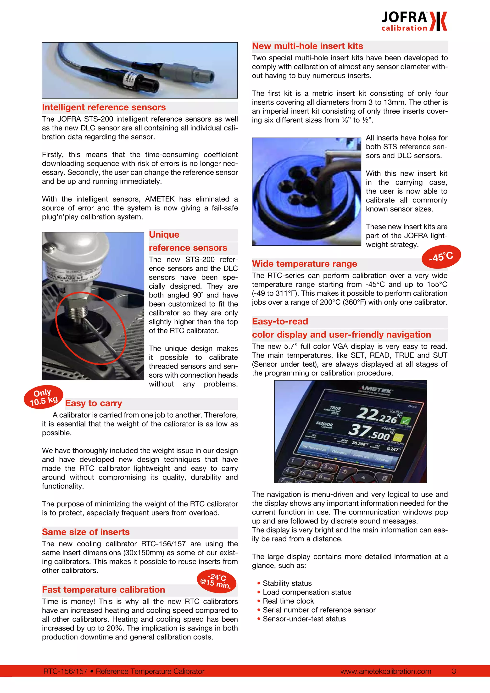 www.ametekcalibration.com 3RTC-156/157 • Reference Temperature Calibrator
New multi-hole insert kits
Two special multi-hole insert kits have been developed to
comply with calibration of almost any sensor diameter with-
out having to buy numerous inserts.
The first kit is a metric insert kit consisting of only four
inserts covering all diameters from 3 to 13mm. The other is
an imperial insert kit consisting of only three inserts cover-
ing six different sizes from ⅛” to ½”.
All inserts have holes for
both STS reference sen-
sors and DLC sensors.
With this new insert kit
in the carrying case,
the user is now able to
calibrate all commonly
known sensor sizes.
These new insert kits are
part of the JOFRA light-
weight strategy.
Wide temperature range
The RTC-series can perform calibration over a very wide
temperature range starting from -45°C and up to 155°C
(-49 to 311°F). This makes it possible to perform calibration
jobs over a range of 200°C (360°F) with only one calibrator.
Easy-to-read
color display and user-friendly navigation
The new 5.7” full color VGA display is very easy to read.
The main temperatures, like SET, READ, TRUE and SUT
(Sensor under test), are always displayed at all stages of
the programming or calibration procedure.
The navigation is menu-driven and very logical to use and
the display shows any important information needed for the
current function in use. The communication windows pop
up and are followed by discrete sound messages.
The display is very bright and the main information can eas-
ily be read from a distance.
The large display contains more detailed information at a
glance, such as:
• Stability status
• Load compensation status
• Real time clock
• Serial number of reference sensor
• Sensor-under-test status
Intelligent reference sensors
The JOFRA STS-200 intelligent reference sensors as well
as the new DLC sensor are all containing all individual cali-
bration data regarding the sensor.
Firstly, this means that the time-consuming coefficient
downloading sequence with risk of errors is no longer nec-
essary. Secondly, the user can change the reference sensor
and be up and running immediately.
With the intelligent sensors, AMETEK has eliminated a
source of error and the system is now giving a fail-safe
plug’n’play calibration system.
Unique
reference sensors
The new STS-200 refer-
ence sensors and the DLC
sensors have been spe-
cially designed. They are
both angled 90˚ and have
been customized to fit the
calibrator so they are only
slightly higher than the top
of the RTC calibrator.
The unique design makes
it possible to calibrate
threaded sensors and sen-
sors with connection heads
without any problems.
Easy to carry
A calibrator is carried from one job to another. Therefore,
it is essential that the weight of the calibrator is as low as
possible.
We have thoroughly included the weight issue in our design
and have developed new design techniques that have
made the RTC calibrator lightweight and easy to carry
around without compromising its quality, durability and
functionality.
The purpose of minimizing the weight of the RTC calibrator
is to protect, especially frequent users from overload.
Same size of inserts
The new cooling calibrator RTC-156/157 are using the
same insert dimensions (30x150mm) as some of our exist-
ing calibrators. This makes it possible to reuse inserts from
other calibrators.
Fast temperature calibration
Time is money! This is why all the new RTC calibrators
have an increased heating and cooling speed compared to
all other calibrators. Heating and cooling speed has been
increased by up to 20%. The implication is savings in both
production downtime and general calibration costs.
Only
10.5 kg
-45˚C
-24˚C@15 min.
 