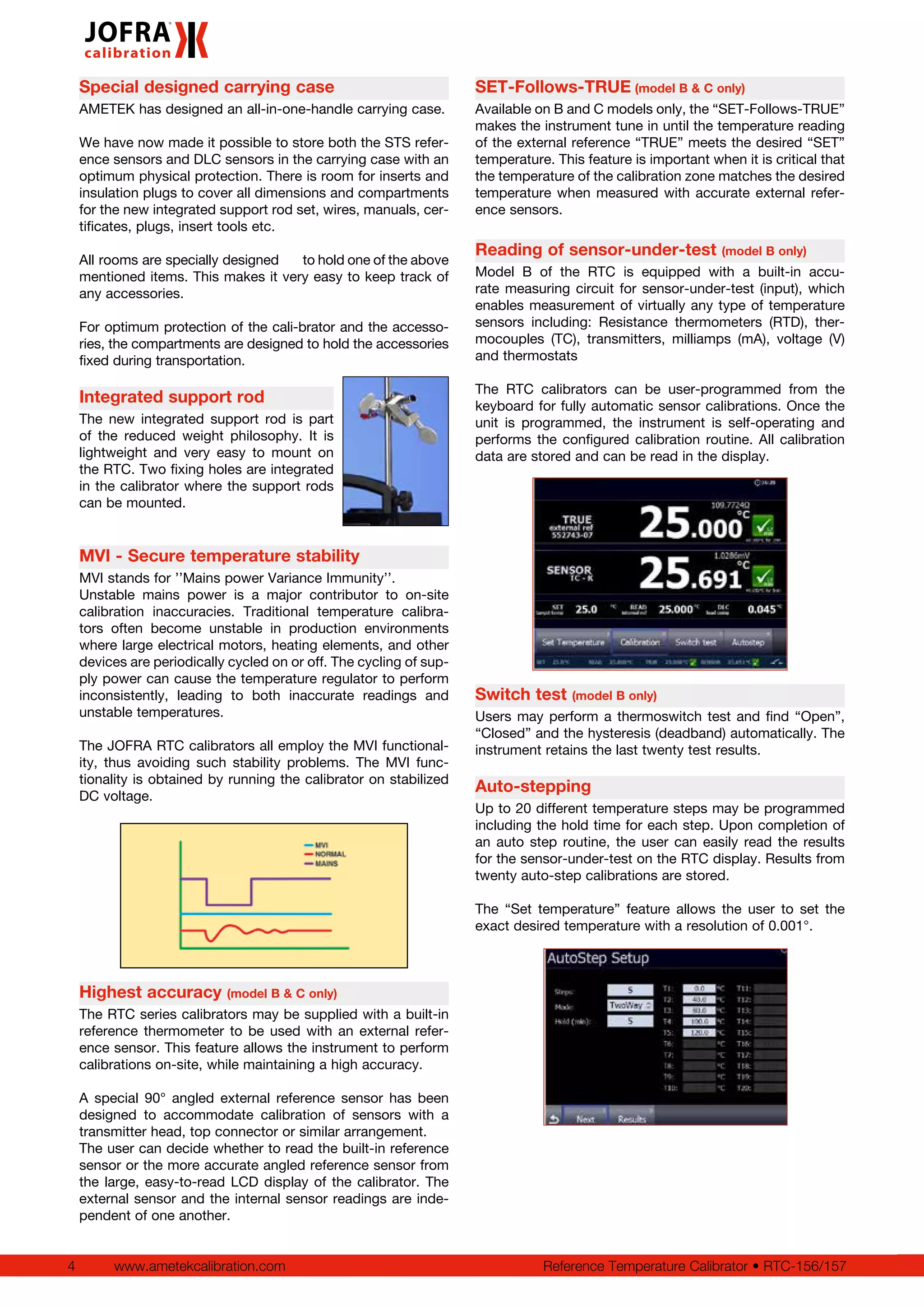 4 www.ametekcalibration.com Reference Temperature Calibrator • RTC-156/157
Special designed carrying case
AMETEK has designed an all-in-one-handle carrying case.
We have now made it possible to store both the STS refer-
ence sensors and DLC sensors in the carrying case with an
optimum physical protection. There is room for inserts and
insulation plugs to cover all dimensions and compartments
for the new integrated support rod set, wires, manuals, cer-
tificates, plugs, insert tools etc.
All rooms are specially designed 	 to hold one of the above
mentioned items. This makes it very easy to keep track of
any accessories.
For optimum protection of the cali-brator and the accesso-
ries, the compartments are designed to hold the accessories
fixed during transportation.
Integrated support rod
The new integrated support rod is part
of the reduced weight philosophy. It is
lightweight and very easy to mount on
the RTC. Two fixing holes are integrated
in the calibrator where the support rods
can be mounted.
MVI - Secure temperature stability
MVI stands for ’’Mains power Variance Immunity’’.
Unstable mains power is a major contributor to on-site
calibration inaccuracies. Traditional temperature calibra-
tors often become unstable in production environments
where large electrical motors, heating elements, and other
devices are periodically cycled on or off. The cycling of sup-
ply power can cause the temperature regulator to perform
inconsistently, leading to both inaccurate readings and
unstable temperatures.
The JOFRA RTC calibrators all employ the MVI functional-
ity, thus avoiding such stability problems. The MVI func-
tionality is obtained by running the calibrator on stabilized
DC voltage.
Highest accuracy (model B & C only)
The RTC series calibrators may be supplied with a built-in
reference thermometer to be used with an external refer-
ence sensor. This feature allows the instrument to perform
calibrations on-site, while maintaining a high accuracy.
A special 90° angled external reference sensor has been
designed to accommodate calibration of sensors with a
transmitter head, top connector or similar arrangement.
The user can decide whether to read the built-in reference
sensor or the more accurate angled reference sensor from
the large, easy-to-read LCD display of the calibrator. The
external sensor and the internal sensor readings are inde-
pendent of one another.
SET-Follows-TRUE (model B & C only)
Available on B and C models only, the “SET-Follows-TRUE”
makes the instrument tune in until the temperature reading
of the external reference “TRUE” meets the desired “SET”
temperature. This feature is important when it is critical that
the temperature of the calibration zone matches the desired
temperature when measured with accurate external refer-
ence sensors.
Reading of sensor-under-test (model B only)
Model B of the RTC is equipped with a built-in accu-
rate measuring circuit for sensor-under-test (input), which
enables measurement of virtually any type of temperature
sensors including: Resistance thermometers (RTD), ther-
mocouples (TC), transmitters, milliamps (mA), voltage (V)
and thermostats
The RTC calibrators can be user-programmed from the
keyboard for fully automatic sensor calibrations. Once the
unit is programmed, the instrument is self-operating and
performs the configured calibration routine. All calibration
data are stored and can be read in the display.
Switch test (model B only)
Users may perform a thermoswitch test and find “Open”,
“Closed” and the hysteresis (deadband) automatically. The
instrument retains the last twenty test results.
Auto-stepping
Up to 20 different temperature steps may be programmed
including the hold time for each step. Upon completion of
an auto step routine, the user can easily read the results
for the sensor-under-test on the RTC display. Results from
twenty auto-step calibrations are stored.
The “Set temperature” feature allows the user to set the
exact desired temperature with a resolution of 0.001°.
 