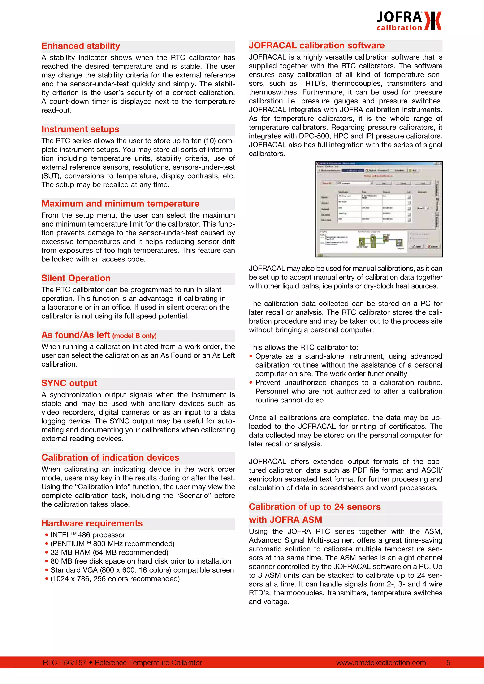 www.ametekcalibration.com 5RTC-156/157 • Reference Temperature Calibrator
JOFRACAL calibration software
JOFRACAL is a highly versatile calibration software that is
supplied together with the RTC calibrators. The software
ensures easy calibration of all kind of temperature sen-
sors, such as RTD´s, thermocouples, transmitters and
thermoswithes. Furthermore, it can be used for pressure
calibration i.e. pressure gauges and pressure switches.
JOFRACAL integrates with JOFRA calibration instruments.
As for temperature calibrators, it is the whole range of
temperature calibrators. Regarding pressure calibrators, it
integrates with DPC-500, HPC and IPI pressure calibrators.
JOFRACAL also has full integration with the series of signal
calibrators.
JOFRACAL may also be used for manual calibrations, as it can
be set up to accept manual entry of calibration data together
with other liquid baths, ice points or dry-block heat sources.
The calibration data collected can be stored on a PC for
later recall or analysis. The RTC calibrator stores the cali-
bration procedure and may be taken out to the process site
without bringing a personal computer.
This allows the RTC calibrator to:
•	Operate as a stand-alone instrument, using advanced
calibration routines without the assistance of a personal
computer on site. The work order functionality
•	Prevent unauthorized changes to a calibration routine.
Personnel who are not authorized to alter a calibration
routine cannot do so
Once all calibrations are completed, the data may be up-
loaded to the JOFRACAL for printing of certificates. The
data collected may be stored on the personal computer for
later recall or analysis.
JOFRACAL offers extended output formats of the cap-
tured calibration data such as PDF file format and ASCII/
semicolon separated text format for further processing and
calculation of data in spreadsheets and word processors.
Calibration of up to 24 sensors
with JOFRA ASM
Using the JOFRA RTC series together with the ASM,
Advanced Signal Multi-scanner, offers a great time-saving
automatic solution to calibrate multiple temperature sen-
sors at the same time. The ASM series is an eight channel
scanner controlled by the JOFRACAL software on a PC. Up
to 3 ASM units can be stacked to calibrate up to 24 sen-
sors at a time. It can handle signals from 2-, 3- and 4 wire
RTD’s, thermocouples, transmitters, temperature switches
and voltage.
Enhanced stability
A stability indicator shows when the RTC calibrator has
reached the desired temperature and is stable. The user
may change the stability criteria for the external reference
and the sensor-under-test quickly and simply. The stabil-
ity criterion is the user’s security of a correct calibration.
A count-down timer is displayed next to the temperature
read-out.
Instrument setups
The RTC series allows the user to store up to ten (10) com-
plete instrument setups. You may store all sorts of informa-
tion including temperature units, stability criteria, use of
external reference sensors, resolutions, sensors-under-test
(SUT), conversions to temperature, display contrasts, etc.
The setup may be recalled at any time.
Maximum and minimum temperature
From the setup menu, the user can select the maximum
and minimum temperature limit for the calibrator. This func-
tion prevents damage to the sensor-under-test caused by
excessive temperatures and it helps reducing sensor drift
from exposures of too high temperatures. This feature can
be locked with an access code.
Silent Operation
The RTC calibrator can be programmed to run in silent
operation. This function is an advantage if calibrating in
a laboratorie or in an office. If used in silent operation the
calibrator is not using its full speed potential.
As found/As left (model B only)
When running a calibration initiated from a work order, the
user can select the calibration as an As Found or an As Left
calibration.
SYNC output
A synchronization output signals when the instrument is
stable and may be used with ancillary devices such as
video recorders, digital cameras or as an input to a data
logging device. The SYNC output may be useful for auto-
mating and documenting your calibrations when calibrating
external reading devices.
Calibration of indication devices
When calibrating an indicating device in the work order
mode, users may key in the results during or after the test.
Using the “Calibration info” function, the user may view the
complete calibration task, including the “Scenario” before
the calibration takes place.
Hardware requirements
• INTELTM
486 processor
• (PENTIUMTM
800 MHz recommended)
• 32 MB RAM (64 MB recommended)
• 80 MB free disk space on hard disk prior to installation
• Standard VGA (800 x 600, 16 colors) compatible screen
• (1024 x 786, 256 colors recommended)
 