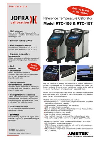 ISO 9001 Manufacturer
t e m p e r a t u r e
Specification Sheet, SS-RTC-156/157
» High accuracy
Down to ±0.04°C using the external refer-
ence sensor. 4-wire True-Ohm-Measurement
technology is used.
» Excellent stability 0.005˚C
» Wide temperature range
RTC-156 from -30 to 155°C (-22 to 311°F)
RTC-157 from -45 to 155°C (-49 to 311°F)
» Improved temperature
homogeneity
Unique active dual-zone block ensures good
temperature homogeneity in the calibration
zone
» DLC
Dynamic Load
Compensation
Perfect temperature uniformity in
the insert, even when calibrating large sen-
sors or many sensors at a time.
B and C models only
» Display indicator
for temperature uniformity
Shows the degree of temperature uniformity in
the insert when using the new DLC technology.
B and C models only
» Intelligent reference sensors
JOFRA reference sensors are supplied with
intelligent plugs, holding the calibration data
(coefficients) of the reference sensor. This is
a truly plug’n’play calibration system
» USB communication
All RTC calibrators communicate via an
easy-to-use USB port
» EURAMET
Best performing dry-block with regard to the
EURAMET/cg-13/v.01 guideline for testing of
dry blocks
AMETEK continues to develop new techniques to improve performance,
accuracy, convenience and functionality of the well-known JOFRA cali-
bration products. By doing so, we maintain our position as the leading
worldwide manufacturers of temperature dry-block calibrators.
We are proud to introduce our top model RTC (Reference Temperature
Calibrator), which is no exception to the above and even more sophisti-
cated than any existing calibrators.
The RTC offers many new fantastic features, such as:
• Patent pending DLC, Dynamic Load Compensation system, for perfect
temperature uniformity in the insert
• Unique intelligent sensors for plug’n’play connection
• USB connector for communication
• Easy-to-read color VGA display with perfect overview of the actual status
• Intuitive, fast and user-friendly navigation
• Lightweight and easy to carry around
• New functional carrying case design
• New multi-hole insert kits covering all the most used sensor sizes
• High profile design and the well-known long lasting JOFRA quality
The new RTC calibrator comes in three different models – A, B, and C.
• RTC-A reference temperature calibrator
• RTC-B reference temperature calibrator with input for reference sensor,	
DLC sensor and sensors-under-test
• RTC-C reference temperature calibrator with input for reference sensor
and DLC sensor
Reference Temperature Calibrator
Model RTC-156 & RTC-157
Best dry-blockson the market!
Patent
pending!
DLC
 