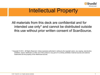 Intellectual Property All materials from this deck are confidential and for intended use only* and cannot be distributed outside this use without prior written consent of ScanSource. * Copyright © 2010.  All Rights Reserved. Unless expressly authorized in writing by the copyright owner, any copying, reproduction, exhibition, export, distribution or other use of this product or any part of it is strictly prohibited. External sources and external trademarks are the property of the referenced sources. 1 