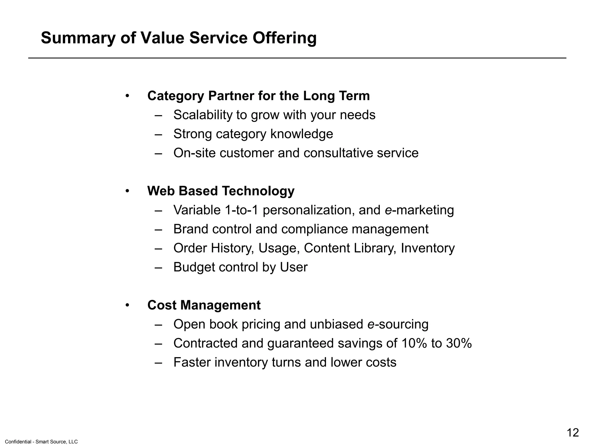 Summary of Value Service Offering


                                   •   Category Partner for the Long Term
                                        – Scalability to grow with your needs
                                        – Strong category knowledge
                                        – On-site customer and consultative service

                                   •   Web Based Technology
                                        – Variable 1-to-1 personalization, and e-marketing
                                        – Brand control and compliance management
                                        – Order History, Usage, Content Library, Inventory
                                        – Budget control by User

                                   •   Cost Management
                                        – Open book pricing and unbiased e-sourcing
                                        – Contracted and guaranteed savings of 10% to 30%
                                        – Faster inventory turns and lower costs




                                                                                             12
Confidential - Smart Source, LLC
 