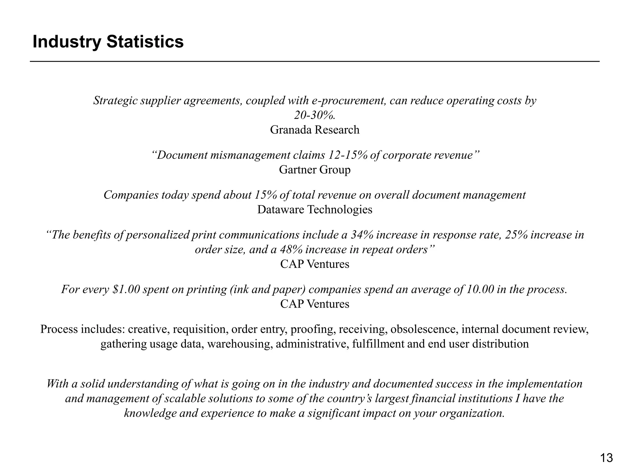 Industry Statistics


           Strategic supplier agreements, coupled with e-procurement, can reduce operating costs by
                                                   20-30%.
                                              Granada Research

                      “Document mismanagement claims 12-15% of corporate revenue”
                                           Gartner Group

             Companies today spend about 15% of total revenue on overall document management
                                         Dataware Technologies

 “The benefits of personalized print communications include a 34% increase in response rate, 25% increase in
                               order size, and a 48% increase in repeat orders”
                                                 CAP Ventures

    For every $1.00 spent on printing (ink and paper) companies spend an average of 10.00 in the process.
                                                CAP Ventures

Process includes: creative, requisition, order entry, proofing, receiving, obsolescence, internal document review,
            gathering usage data, warehousing, administrative, fulfillment and end user distribution


 With a solid understanding of what is going on in the industry and documented success in the implementation
    and management of scalable solutions to some of the country’s largest financial institutions I have the
                 knowledge and experience to make a significant impact on your organization.


                                                                                                                     13
 