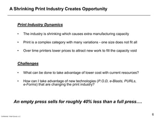 A Shrinking Print Industry Creates Opportunity


                          Print Industry Dynamics

                          •        The industry is shrinking which causes extra manufacturing capacity

                          •        Print is a complex category with many variations - one size does not fit all

                          •        Over time printers lower prices to attract new work to fill the capacity void


                          Challenges

                          •        What can be done to take advantage of lower cost with current resources?

                          •        How can I take advantage of new technologies (P.O.D, e-Blasts, PURLs,
                                   e-Forms) that are changing the print industry?




                    An empty press sells for roughly 40% less than a full press….


Confidential - Smart Source, LLC
                                                                                                                   6
 