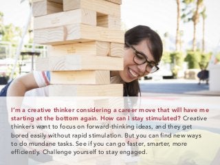 I’m a creative thinker considering a career move that will have me
starting at the bottom again. How can I stay stimulated? Creative
thinkers want to focus on forward-thinking ideas, and they get
bored easily without rapid stimulation. But you can find new ways
to do mundane tasks. See if you can go faster, smarter, more
efficiently. Challenge yourself to stay engaged.
 