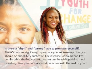 Is there a “right” and “wrong” way to promote yourself?
There’s not one right way to promote yourself—except that you
should be absolutely authentic. For instance, as an author, I’m
comfortable sharing content but not comfortable pushing hard
or selling. Your promotion should be in line with the rest of you.
 