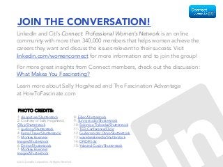 ©2014 LinkedIn Corporation. All Rights Reserved.
JOIN THE CONVERSATION!
LinkedIn and Citi’s Connect: Professional Women’s Network is an online
community with more than 340,000 members that helps women achieve the
careers they want and discuss the issues relevant to their success. Visit
linkedin.com/womenconnect for more information and to join the group!
For more great insights from Connect members, check out the discussion:
What Makes You Fascinating?
Learn more about Sally Hogshead and The Fascination Advantage
at HowToFascinate.com
1: discpicture/Shutterstock
2: Courtesy of Sally Hogshead;
Ollyy/Shutterstock
3. gudinny/Shutterstock
4: Kemal Taner/Shutterstock/
5: Monkey Business
Images/Shutterstock
6: Dirima/Shutterstock
7: Monkey Business
Images/Shutterstock
8: Eillen/Shutterstock
9: Sunny studio/Shutterstock
10: Solomiya Trylovska/Shutterstock
11: TED Conference/Flickr
12. Guillermo del Olmo/Shutterstock
13: wavebreakmedia/Shutterstock
14: DFID/Flickr
15: Ysbrand Cosijn/Shutterstock
PHOTO CREDITS:
 
