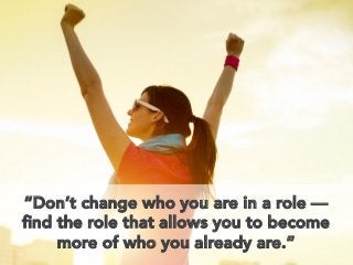 “Don’t change who you are in a role —
ﬁnd the role that allows you to become
more of who you already are.”
 