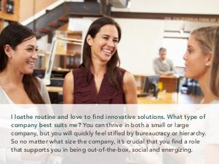 I loathe routine and love to ﬁnd innovative solutions. What type of
company best suits me? You can thrive in both a small or large
company, but you will quickly feel stifled by bureaucracy or hierarchy.
So no matter what size the company, it’s crucial that you find a role
that supports you in being out-of-the-box, social and energizing.
 