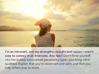 I’m an introvert, and my strengths—insight and reason—aren’t
easy to convey in an interview. Any tips? Don’t force yourself
into the bubbly extroverted personality type—you bring other
qualities! Explain that you’re observant and calm, and that you
help others stay on track.
 