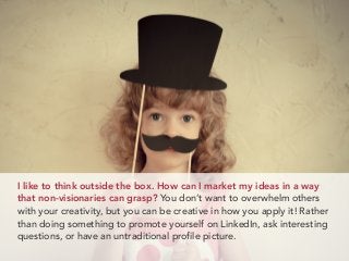 I like to think outside the box. How can I market my ideas in a way
that non-visionaries can grasp? You don’t want to overwhelm others
with your creativity, but you can be creative in how you apply it! Rather
than doing something to promote yourself on LinkedIn, ask interesting
questions, or have an untraditional profile picture.
 