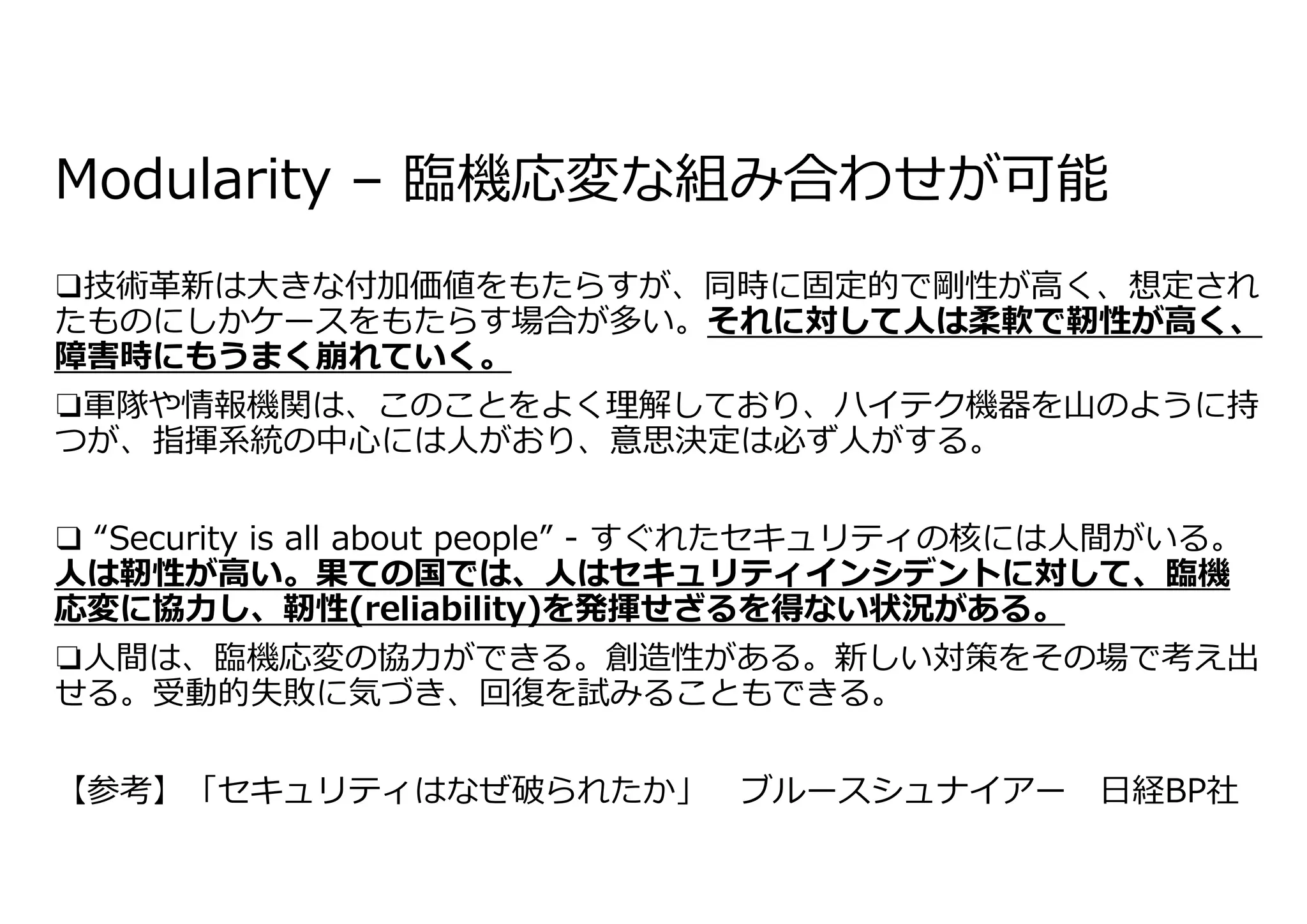 Modularity – 臨機応変な組み合わせが可能
❑技術⾰新は⼤きな付加価値をもたらすが、同時に固定的で剛性が⾼く、想定され
たものにしかケースをもたらす場合が多い。それに対して⼈は柔軟で靭性が⾼く、
障害時にもうまく崩れていく。
❏軍隊や情報機関は、このことをよく理解しており、ハイテク機器を⼭のように持
つが、指揮系統の中⼼には⼈がおり、意思決定は必ず⼈がする。
❑ “Security is all about people” - すぐれたセキュリティの核には⼈間がいる。
⼈は靭性が⾼い。果ての国では、⼈はセキュリティインシデントに対して、臨機
応変に協⼒し、靭性(reliability)を発揮せざるを得ない状況がある。
❏⼈間は、臨機応変の協⼒ができる。創造性がある。新しい対策をその場で考え出
せる。受動的失敗に気づき、回復を試みることもできる。
【参考】「セキュリティはなぜ破られたか」 ブルースシュナイアー ⽇経BP社
 