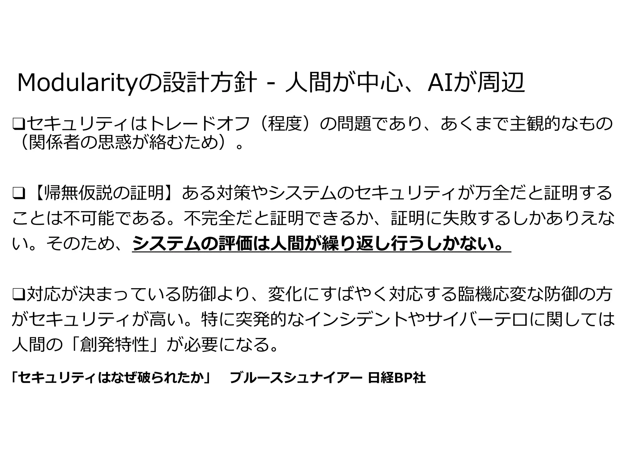 Modularityの設計⽅針 - ⼈間が中⼼、AIが周辺
❑セキュリティはトレードオフ（程度）の問題であり、あくまで主観的なもの
（関係者の思惑が絡むため）。
❑【帰無仮説の証明】ある対策やシステムのセキュリティが万全だと証明する
ことは不可能である。不完全だと証明できるか、証明に失敗するしかありえな
い。そのため、システムの評価は⼈間が繰り返し⾏うしかない。
❑対応が決まっている防御より、変化にすばやく対応する臨機応変な防御の⽅
がセキュリティが⾼い。特に突発的なインシデントやサイバーテロに関しては
⼈間の「創発特性」が必要になる。
「セキュリティはなぜ破られたか」 ブルースシュナイアー ⽇経BP社
 