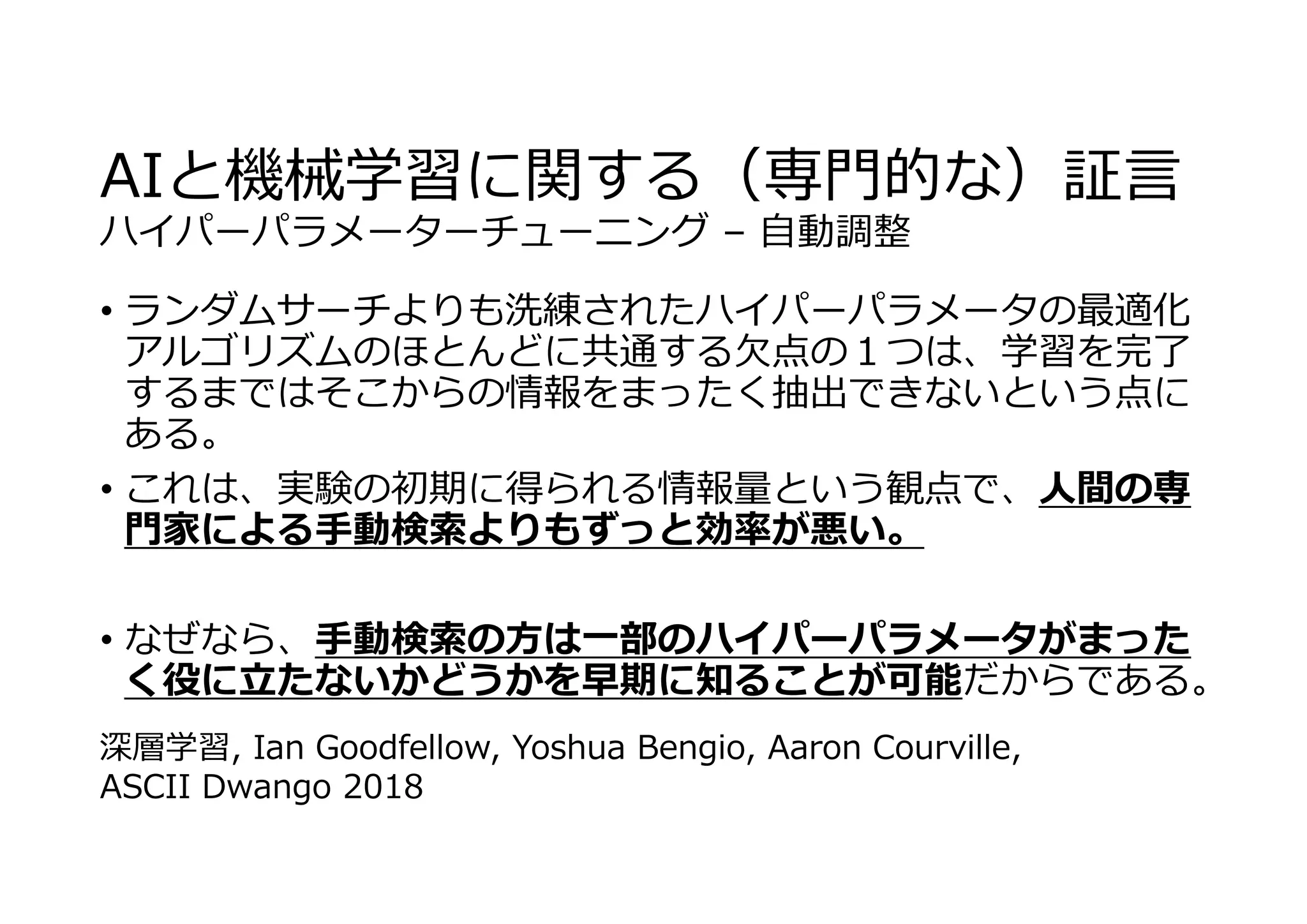 AIと機械学習に関する（専⾨的な）証⾔
ハイパーパラメーターチューニング – ⾃動調整
• ランダムサーチよりも洗練されたハイパーパラメータの最適化
アルゴリズムのほとんどに共通する⽋点の１つは、学習を完了
するまではそこからの情報をまったく抽出できないという点に
ある。
• これは、実験の初期に得られる情報量という観点で、⼈間の専
⾨家による⼿動検索よりもずっと効率が悪い。
• なぜなら、⼿動検索の⽅は⼀部のハイパーパラメータがまった
く役に⽴たないかどうかを早期に知ることが可能だからである。
深層学習, Ian Goodfellow, Yoshua Bengio, Aaron Courville,
ASCII Dwango 2018
 