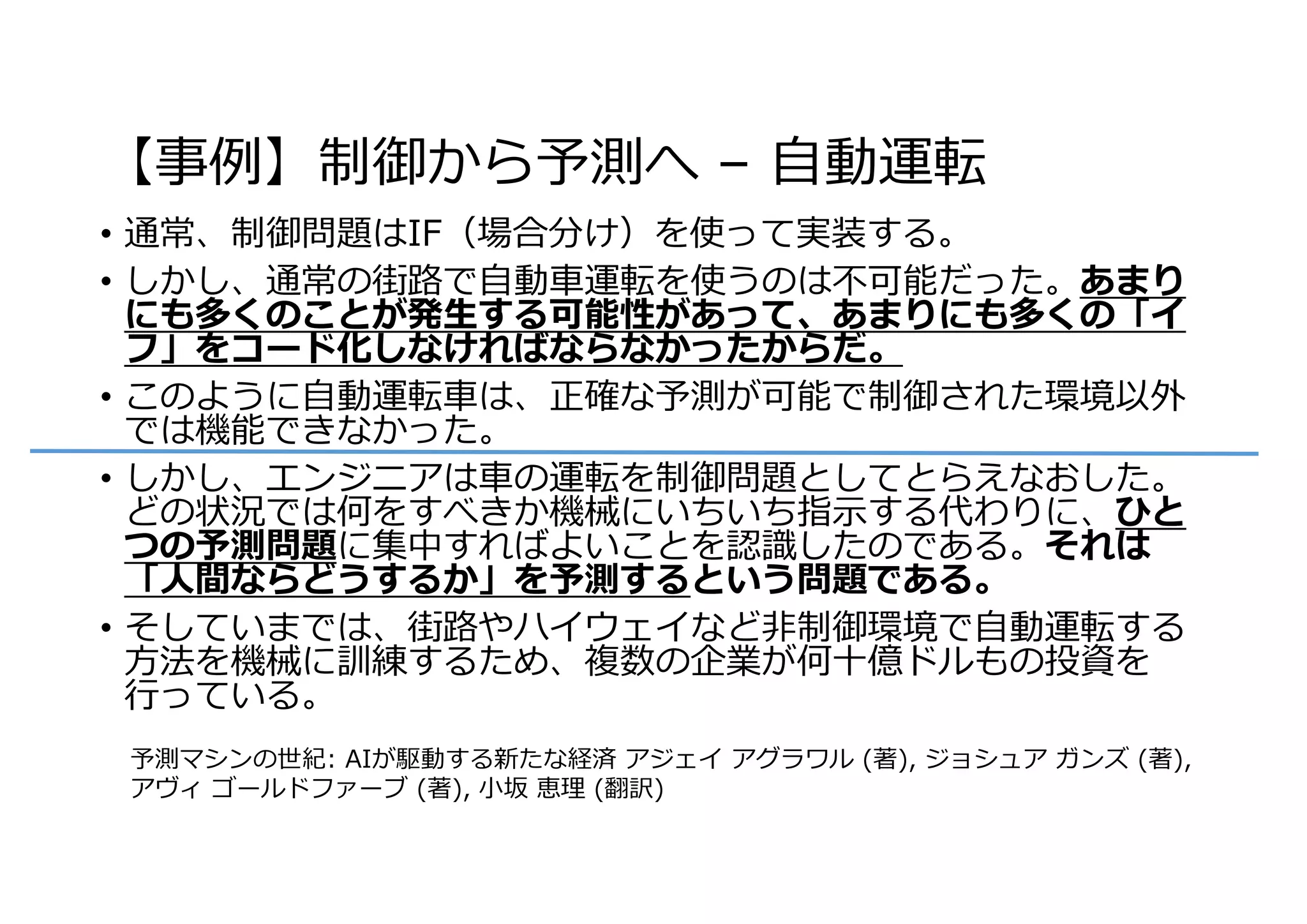 【事例】制御から予測へ – ⾃動運転
• 通常、制御問題はIF（場合分け）を使って実装する。
• しかし、通常の街路で⾃動⾞運転を使うのは不可能だった。あまり
にも多くのことが発⽣する可能性があって、あまりにも多くの「イ
フ」をコード化しなければならなかったからだ。
• このように⾃動運転⾞は、正確な予測が可能で制御された環境以外
では機能できなかった。
• しかし、エンジニアは⾞の運転を制御問題としてとらえなおした。
どの状況では何をすべきか機械にいちいち指⽰する代わりに、ひと
つの予測問題に集中すればよいことを認識したのである。それは
「⼈間ならどうするか」を予測するという問題である。
• そしていまでは、街路やハイウェイなど⾮制御環境で⾃動運転する
⽅法を機械に訓練するため、複数の企業が何⼗億ドルもの投資を
⾏っている。
予測マシンの世紀: AIが駆動する新たな経済 アジェイ アグラワル (著), ジョシュア ガンズ (著),
アヴィ ゴールドファーブ (著), ⼩坂 恵理 (翻訳)
 