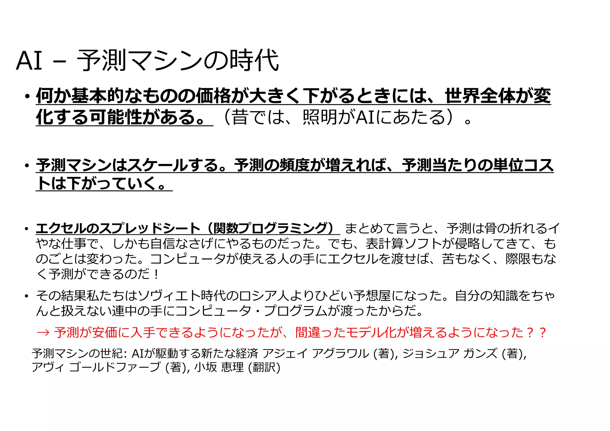 AI – 予測マシンの時代
• 何か基本的なものの価格が⼤きく下がるときには、世界全体が変
化する可能性がある。（昔では、照明がAIにあたる）。
• 予測マシンはスケールする。予測の頻度が増えれば、予測当たりの単位コス
トは下がっていく。
• エクセルのスプレッドシート（関数プログラミング） まとめて⾔うと、予測は⾻の折れるイ
やな仕事で、しかも⾃信なさげにやるものだった。でも、表計算ソフトが侵略してきて、も
のごとは変わった。コンピュータが使える⼈の⼿にエクセルを渡せば、苦もなく、際限もな
く予測ができるのだ︕
• その結果私たちはソヴィエト時代のロシア⼈よりひどい予想屋になった。⾃分の知識をちゃ
んと扱えない連中の⼿にコンピュータ・プログラムが渡ったからだ。
→ 予測が安価に⼊⼿できるようになったが、間違ったモデル化が増えるようになった︖︖
予測マシンの世紀: AIが駆動する新たな経済 アジェイ アグラワル (著), ジョシュア ガンズ (著),
アヴィ ゴールドファーブ (著), ⼩坂 恵理 (翻訳)
 