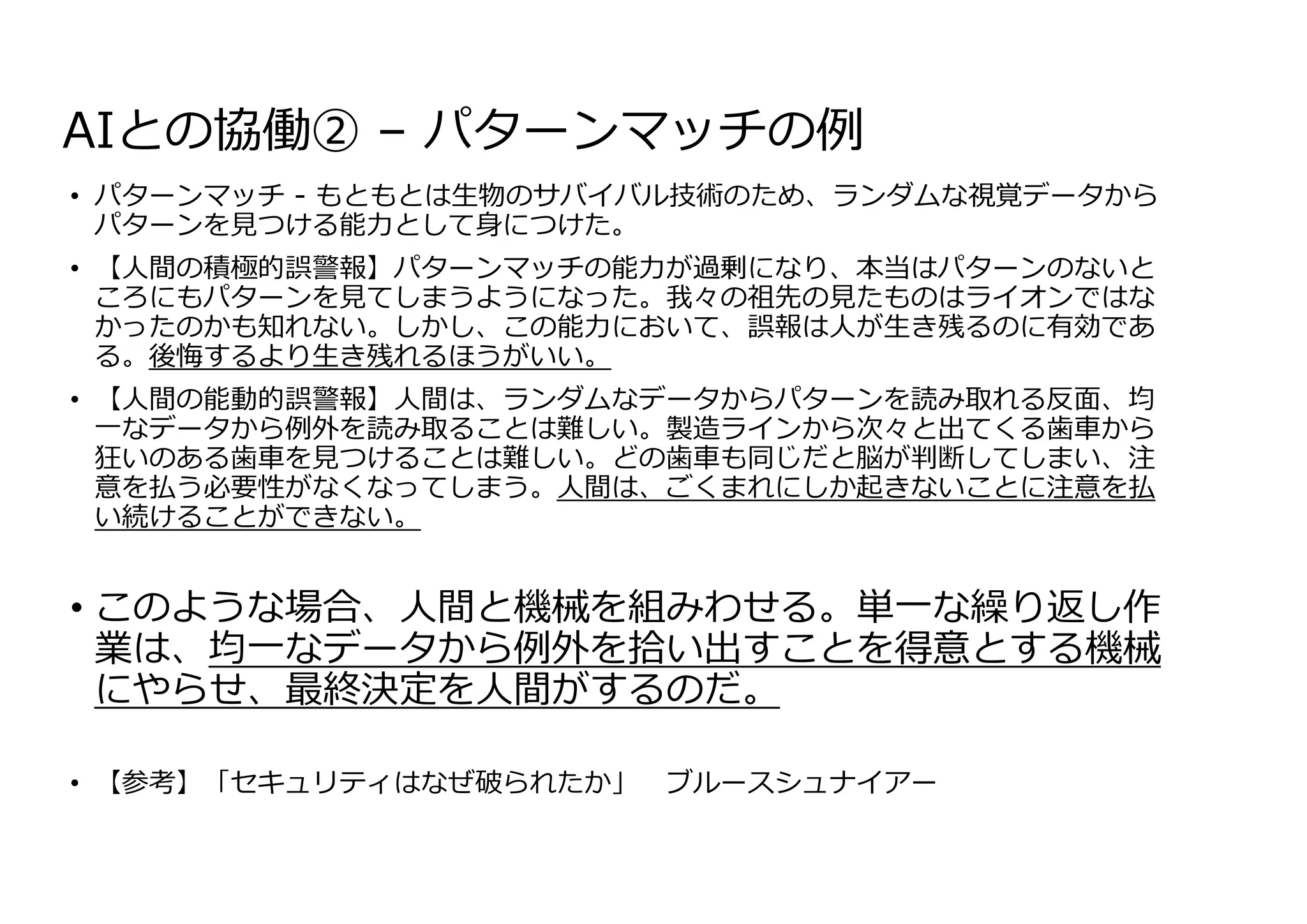 AIとの協働② – パターンマッチの例
• パターンマッチ - もともとは⽣物のサバイバル技術のため、ランダムな視覚データから
パターンを⾒つける能⼒として⾝につけた。
• 【⼈間の積極的誤警報】パターンマッチの能⼒が過剰になり、本当はパターンのないと
ころにもパターンを⾒てしまうようになった。我々の祖先の⾒たものはライオンではな
かったのかも知れない。しかし、この能⼒において、誤報は⼈が⽣き残るのに有効であ
る。後悔するより⽣き残れるほうがいい。
• 【⼈間の能動的誤警報】⼈間は、ランダムなデータからパターンを読み取れる反⾯、均
⼀なデータから例外を読み取ることは難しい。製造ラインから次々と出てくる⻭⾞から
狂いのある⻭⾞を⾒つけることは難しい。どの⻭⾞も同じだと脳が判断してしまい、注
意を払う必要性がなくなってしまう。⼈間は、ごくまれにしか起きないことに注意を払
い続けることができない。
• このような場合、⼈間と機械を組みわせる。単⼀な繰り返し作
業は、均⼀なデータから例外を拾い出すことを得意とする機械
にやらせ、最終決定を⼈間がするのだ。
• 【参考】「セキュリティはなぜ破られたか」 ブルースシュナイアー
 