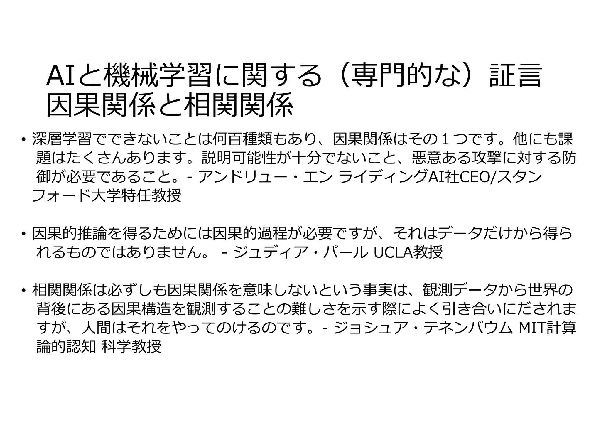 AIと機械学習に関する（専⾨的な）証⾔
因果関係と相関関係
• 深層学習でできないことは何百種類もあり、因果関係はその１つです。他にも課
題はたくさんあります。説明可能性が⼗分でないこと、悪意ある攻撃に対する防
御が必要であること。- アンドリュー・エン ライディングAI社CEO/スタン
フォード⼤学特任教授
• 因果的推論を得るためには因果的過程が必要ですが、それはデータだけから得ら
れるものではありません。 - ジュディア・パール UCLA教授
• 相関関係は必ずしも因果関係を意味しないという事実は、観測データから世界の
背後にある因果構造を観測することの難しさを⽰す際によく引き合いにだされま
すが、⼈間はそれをやってのけるのです。- ジョシュア・テネンバウム MIT計算
論的認知 科学教授
 