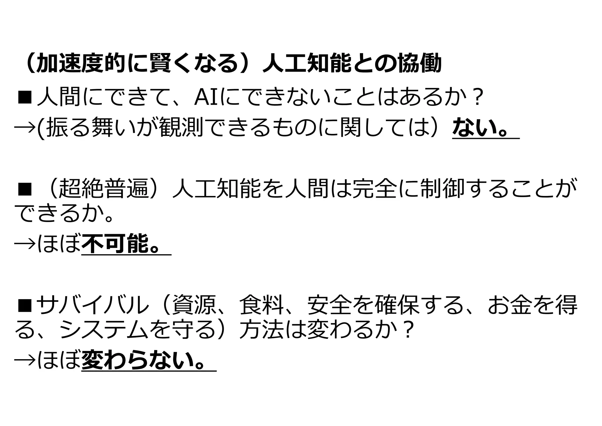 （加速度的に賢くなる）⼈⼯知能との協働
■⼈間にできて、AIにできないことはあるか︖
→(振る舞いが観測できるものに関しては）ない。
■（超絶普遍）⼈⼯知能を⼈間は完全に制御することが
できるか。
→ほぼ不可能。
■サバイバル（資源、⾷料、安全を確保する、お⾦を得
る、システムを守る）⽅法は変わるか︖
→ほぼ変わらない。
 