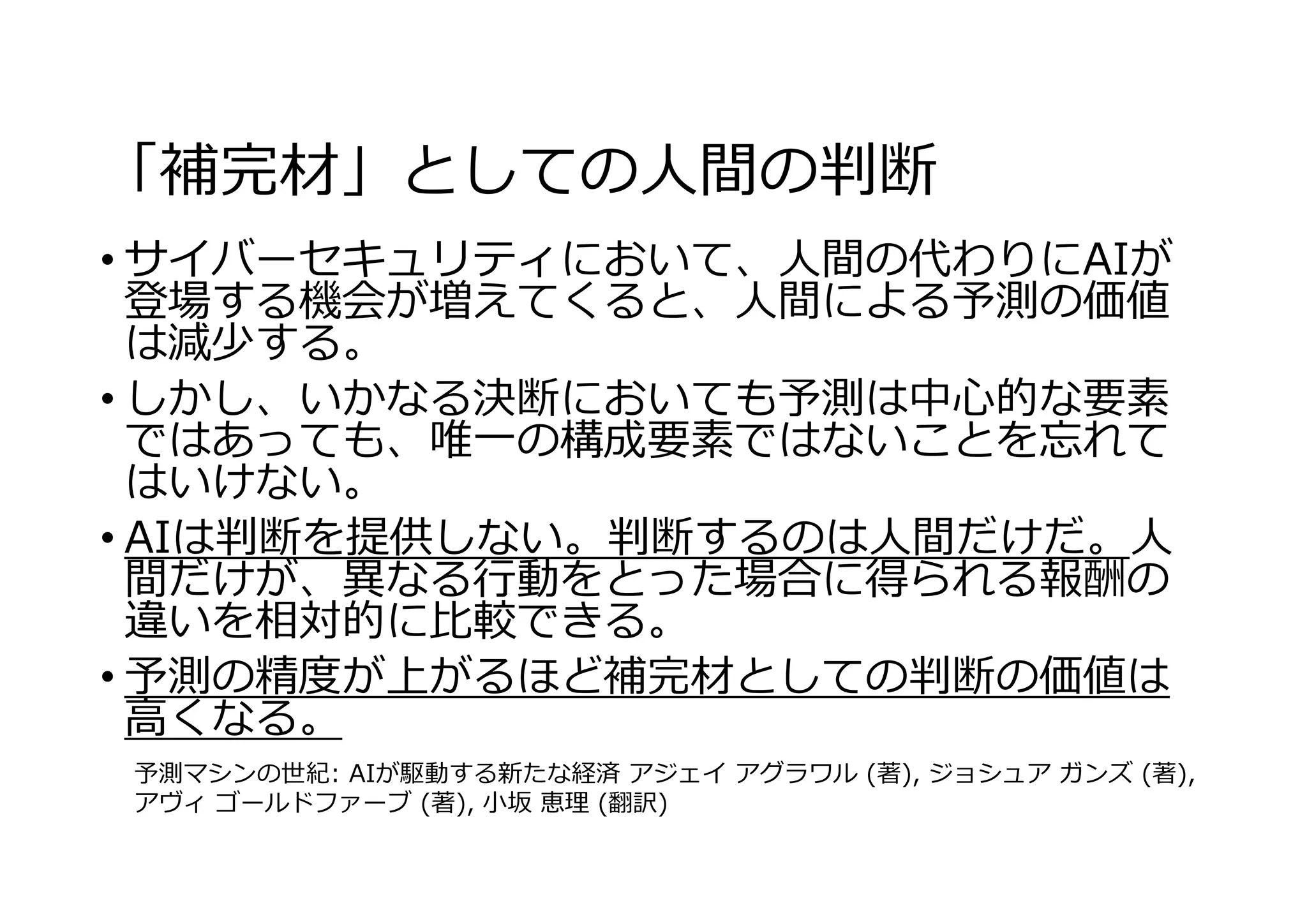 「補完材」としての⼈間の判断
• サイバーセキュリティにおいて、⼈間の代わりにAIが
登場する機会が増えてくると、⼈間による予測の価値
は減少する。
• しかし、いかなる決断においても予測は中⼼的な要素
ではあっても、唯⼀の構成要素ではないことを忘れて
はいけない。
• AIは判断を提供しない。判断するのは⼈間だけだ。⼈
間だけが、異なる⾏動をとった場合に得られる報酬の
違いを相対的に⽐較できる。
• 予測の精度が上がるほど補完材としての判断の価値は
⾼くなる。
予測マシンの世紀: AIが駆動する新たな経済 アジェイ アグラワル (著), ジョシュア ガンズ (著),
アヴィ ゴールドファーブ (著), ⼩坂 恵理 (翻訳)
 