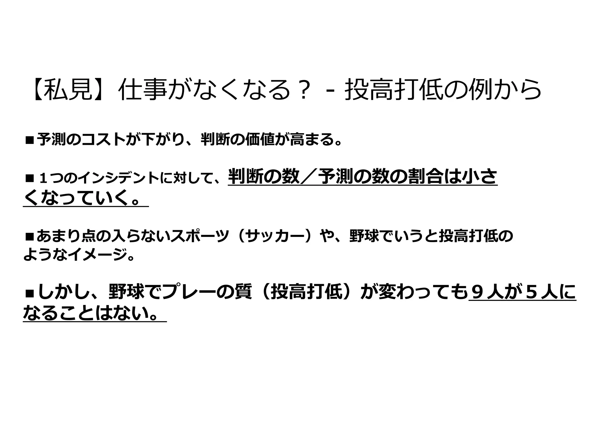 【私⾒】仕事がなくなる︖ - 投⾼打低の例から
■予測のコストが下がり、判断の価値が⾼まる。
■１つのインシデントに対して、判断の数／予測の数の割合は⼩さ
くなっていく。
■あまり点の⼊らないスポーツ（サッカー）や、野球でいうと投⾼打低の
ようなイメージ。
■しかし、野球でプレーの質（投⾼打低）が変わっても９⼈が５⼈に
なることはない。
 